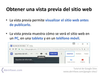 Obtener una vista previa del sitio web
• La vista previa permite visualizar el sitio web antes
de publicarlo.
• La vista previa muestra cómo se verá el sitio web en
un PC, en una tableta y en un teléfono móvil.
Tutorial de Google Sites
www.abrirllave.com/google-sites/
 