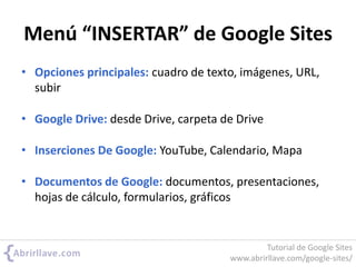 Menú “INSERTAR” de Google Sites
• Opciones principales: cuadro de texto, imágenes, URL,
subir
• Google Drive: desde Drive, carpeta de Drive
• Inserciones De Google: YouTube, Calendario, Mapa
• Documentos de Google: documentos, presentaciones,
hojas de cálculo, formularios, gráficos
Tutorial de Google Sites
www.abrirllave.com/google-sites/
 