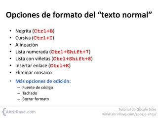 Opciones de formato del “texto normal”
• Negrita (Ctrl+B)
• Cursiva (Ctrl+I)
• Alineación
• Lista numerada (Ctrl+Shift+7)
• Lista con viñetas (Ctrl+Shift+8)
• Insertar enlace (Ctrl+K)
• Eliminar mosaico
• Más opciones de edición:
– Fuente de código
– Tachado
– Borrar formato
Tutorial de Google Sites
www.abrirllave.com/google-sites/
 