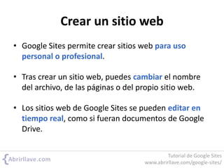 Crear un sitio web
• Google Sites permite crear sitios web para uso
personal o profesional.
• Tras crear un sitio web, puedes cambiar el nombre
del archivo, de las páginas o del propio sitio web.
• Los sitios web de Google Sites se pueden editar en
tiempo real, como si fueran documentos de Google
Drive.
Tutorial de Google Sites
www.abrirllave.com/google-sites/
 