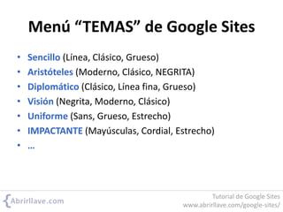 Menú “TEMAS” de Google Sites
• Sencillo (Línea, Clásico, Grueso)
• Aristóteles (Moderno, Clásico, NEGRITA)
• Diplomático (Clásico, Línea fina, Grueso)
• Visión (Negrita, Moderno, Clásico)
• Uniforme (Sans, Grueso, Estrecho)
• IMPACTANTE (Mayúsculas, Cordial, Estrecho)
• …
Tutorial de Google Sites
www.abrirllave.com/google-sites/
 