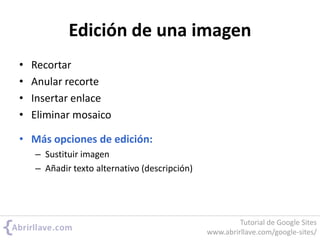 Edición de una imagen
• Recortar
• Anular recorte
• Insertar enlace
• Eliminar mosaico
• Más opciones de edición:
– Sustituir imagen
– Añadir texto alternativo (descripción)
Tutorial de Google Sites
www.abrirllave.com/google-sites/
 