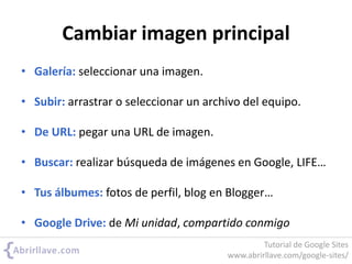 Cambiar imagen principal
• Galería: seleccionar una imagen.
• Subir: arrastrar o seleccionar un archivo del equipo.
• De URL: pegar una URL de imagen.
• Buscar: realizar búsqueda de imágenes en Google, LIFE…
• Tus álbumes: fotos de perfil, blog en Blogger…
• Google Drive: de Mi unidad, compartido conmigo
Tutorial de Google Sites
www.abrirllave.com/google-sites/
 