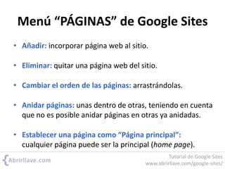 Menú “PÁGINAS” de Google Sites
• Añadir: incorporar página web al sitio.
• Eliminar: quitar una página web del sitio.
• Cambiar el orden de las páginas: arrastrándolas.
• Anidar páginas: unas dentro de otras, teniendo en cuenta
que no es posible anidar páginas en otras ya anidadas.
• Establecer una página como “Página principal”:
cualquier página puede ser la principal (home page).
Tutorial de Google Sites
www.abrirllave.com/google-sites/
 