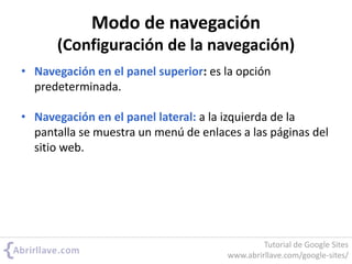 Modo de navegación
(Configuración de la navegación)
• Navegación en el panel superior: es la opción
predeterminada.
• Navegación en el panel lateral: a la izquierda de la
pantalla se muestra un menú de enlaces a las páginas del
sitio web.
Tutorial de Google Sites
www.abrirllave.com/google-sites/
 