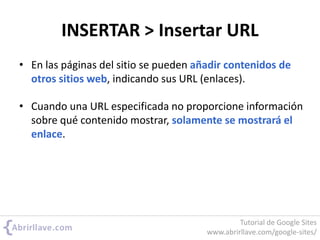 INSERTAR > Insertar URL
• En las páginas del sitio se pueden añadir contenidos de
otros sitios web, indicando sus URL (enlaces).
• Cuando una URL especificada no proporcione información
sobre qué contenido mostrar, solamente se mostrará el
enlace.
Tutorial de Google Sites
www.abrirllave.com/google-sites/
 