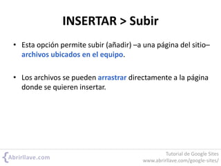 INSERTAR > Subir
• Esta opción permite subir (añadir) –a una página del sitio–
archivos ubicados en el equipo.
• Los archivos se pueden arrastrar directamente a la página
donde se quieren insertar.
Tutorial de Google Sites
www.abrirllave.com/google-sites/
 