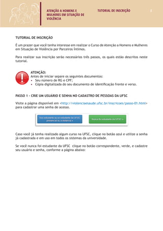 ATENÇÃO A HOMENS E 
MULHERES EM SITUAÇÃO DE 
VIOLÊNCIA 
TUTORIAL DE INSCRIÇÃO 2 
TUTORIAL DE INSCRIÇÃO 
É um prazer que você tenha interesse em realizar o Curso de Atenção a Homens e Mulheres 
em Situação de Violência por Parceiros Íntimos. 
Para realizar sua inscrição serão necessários três passos, os quais estão descritos neste 
tutorial. 
ATENÇÃO: 
Antes de iniciar separe os seguintes documentos: 
• Seu número de RG e CPF; 
• Cópia digitalizada do seu documento de identificação frente e verso. 
Passo 1 – Crie um usuário e senha no Cadastro de Pessoas da UFSC 
Visite a página disponível em <http://violenciaesaude.ufsc.br/inscricoes/passo-01.html> 
para cadastrar uma senha de acesso. 
Caso você já tenha realizado algum curso na UFSC, clique no botão azul e utilize a senha 
já cadastrada e em uso em todos os sistemas da universidade, siga portanto para o Passo 2. 
Se você nunca foi estudante da UFSC clique no botão correspondente, verde, e cadastre 
seu usuário e senha, conforme a página abaixo: 
 
