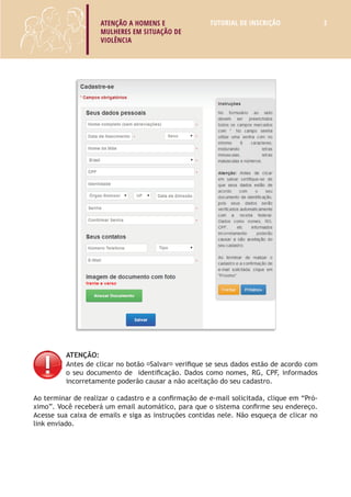 ATENÇÃO A HOMENS E 
MULHERES EM SITUAÇÃO DE 
VIOLÊNCIA 
TUTORIAL DE INSCRIÇÃO 3 
ATENÇÃO: 
Antes de clicar no botão “Salvar” verifique se seus dados estão de acordo com 
o seu documento de identificação. Dados como nomes, RG, CPF, informados 
incorretamente poderão causar a não aceitação do seu cadastro. 
Ao terminar de realizar o cadastro e a confirmação de e-mail solicitada, clique em “Pró-ximo”. 
Você receberá um email automático, para que o sistema confirme seu endereço. 
Acesse sua caixa de emails e siga as instruções contidas nele. Não esqueça de clicar no 
link enviado. 
 