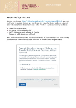 ATENÇÃO A HOMENS E 
MULHERES EM SITUAÇÃO DE 
VIOLÊNCIA 
TUTORIAL DE INSCRIÇÃO 4 
Passo 2 – Inscrição no Curso 
Acesse o endereço <http://violenciaesaude.ufsc.br/inscricoes/passo-02.html> para se 
matricular no curso e declarar que atende aos pré-requisitos de ser graduado nas profis-sões 
listadas no termo de compromisso e estar vinculado a uma das instituições abaixo: 
• Atenção Básica de Saúde; 
• Equipe de Saúde da Família/ESF; 
• Núcleo de Apoio à Saúde da Família/NASF; 
• Centro de Atenção Psicossocial/CAPS; 
• Equipe de saúde do sistema prisional; ou 
• Profissionais de saúde que atuam na área de violência. 
Para ter acesso ao documento, clique no link “termo de compromisso”. Leia atentamente 
as informações contidas e clique em confirmar de acordo com a imagem abaixo. 
 