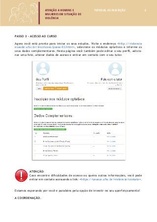 ATENÇÃO A HOMENS E 
MULHERES EM SITUAÇÃO DE 
VIOLÊNCIA 
TUTORIAL DE INSCRIÇÃO 6 
Passo 3 – Acesso ao curso 
Agora você está pronto para iniciar os seus estudos. Visite o endereço <http://violencia 
esaude.ufsc.br/inscricoes/passo-03.html>, selecione os módulos optativos e informe os 
seus dados complementares. Nesta página você também pode editar o seu perfil, adicio-nar 
uma foto, alterar dados de acesso e entrar em contato com o seu tutor. 
ATENÇÃO: 
Caso encontre dificuldades de acesso ou queira outras informações, você pode 
entrar em contato acessando o link: <https://unasus.ufsc.br/violencia/contato>. 
Estamos esperando por você e parabéns pela opção de investir no seu aperfeiçoamento! 
A coordenação. 
