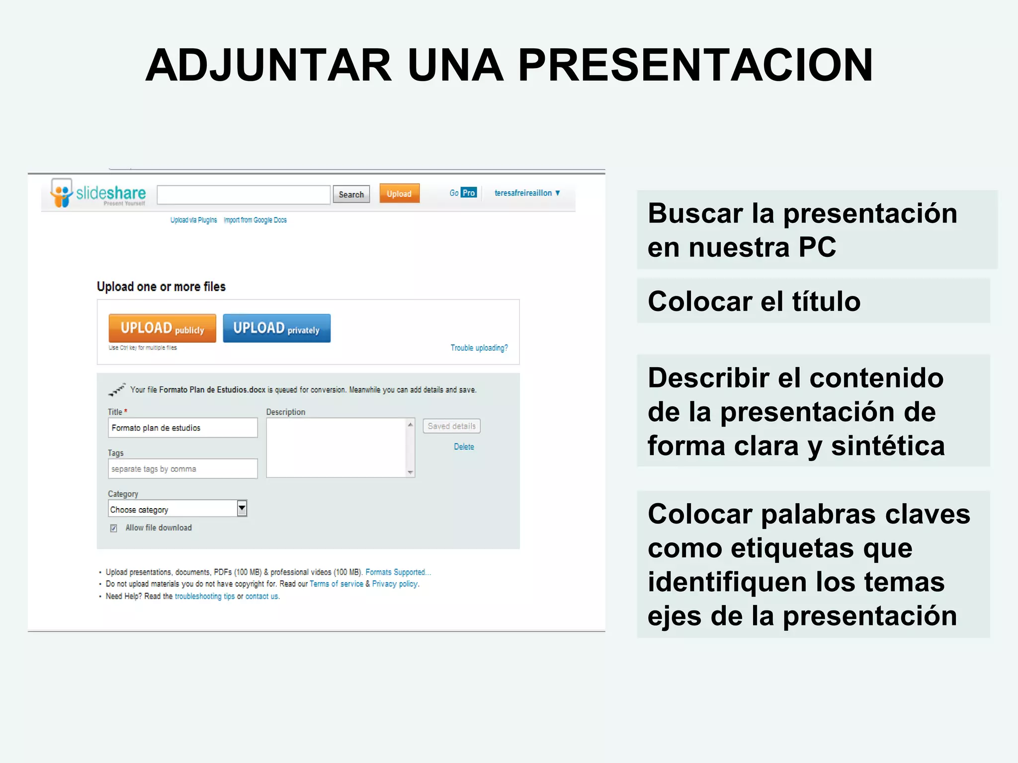 ADJUNTAR UNA PRESENTACION


                 Buscar la presentación
                 en nuestra PC
                 Colocar el título

                 Describir el contenido
                 de la presentación de
                 forma clara y sintética

                 Colocar palabras claves
                 como etiquetas que
                 identifiquen los temas
                 ejes de la presentación
 