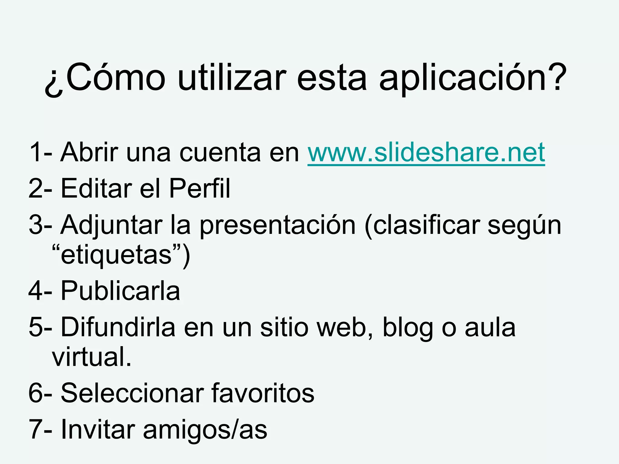 ¿Cómo utilizar esta aplicación?
1- Abrir una cuenta en www.slideshare.net
2- Editar el Perfil
3- Adjuntar la presentación (clasificar según
  “etiquetas”)
4- Publicarla
5- Difundirla en un sitio web, blog o aula
  virtual.
6- Seleccionar favoritos
7- Invitar amigos/as
 