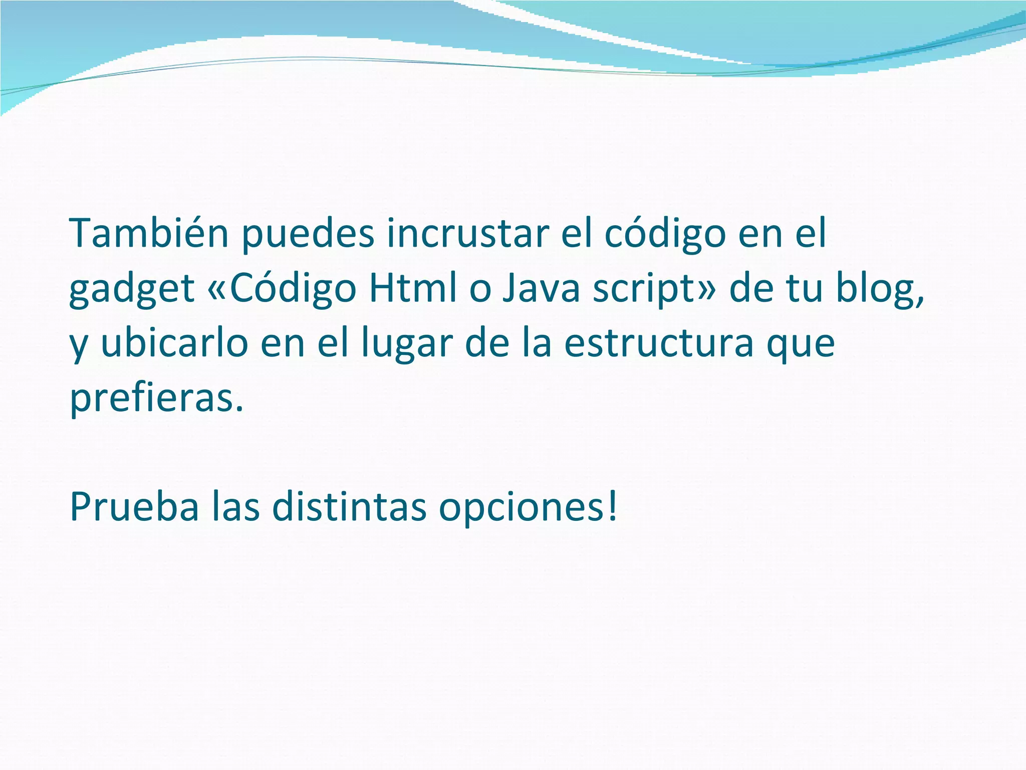 También puedes incrustar el código en el
gadget «Código Html o Java script» de tu blog,
y ubicarlo en el lugar de la estructura que
prefieras.

Prueba las distintas opciones!
 