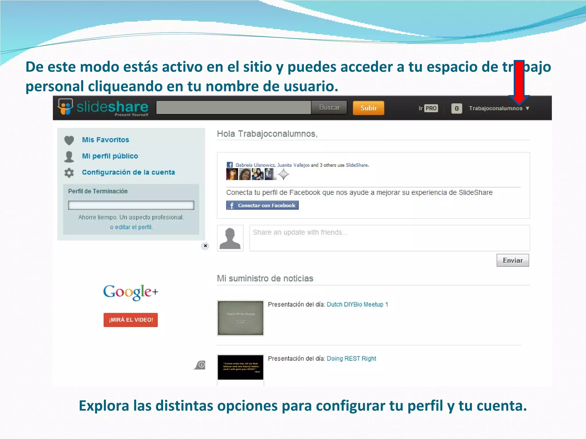 De este modo estás activo en el sitio y puedes acceder a tu espacio de trabajo
personal cliqueando en tu nombre de usuario.




       Explora las distintas opciones para configurar tu perfil y tu cuenta.
 