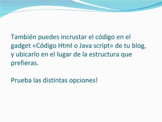 También puedes incrustar el código en el
gadget «Código Html o Java script» de tu blog,
y ubicarlo en el lugar de la estructura que
prefieras.

Prueba las distintas opciones!
 