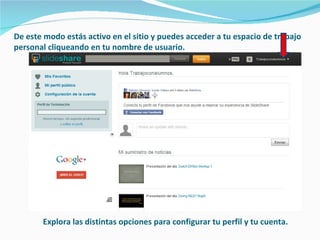 De este modo estás activo en el sitio y puedes acceder a tu espacio de trabajo
personal cliqueando en tu nombre de usuario.




       Explora las distintas opciones para configurar tu perfil y tu cuenta.
 