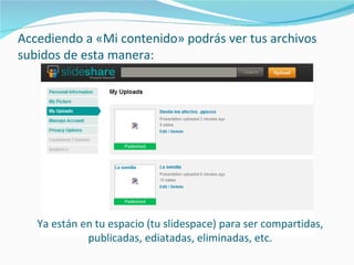 Accediendo a «Mi contenido» podrás ver tus archivos
subidos de esta manera:




   Ya están en tu espacio (tu slidespace) para ser compartidas,
             publicadas, ediatadas, eliminadas, etc.
 