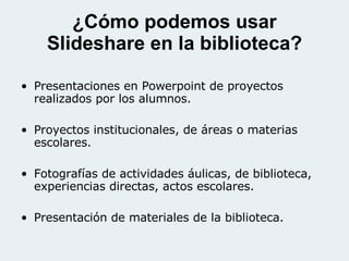 ¿Cómo podemos usar Slideshare en la biblioteca? Presentaciones en Powerpoint de proyectos realizados por los alumnos. Proyectos institucionales, de áreas o materias escolares. Fotografías de actividades áulicas, de biblioteca, experiencias directas, actos escolares. Presentación de materiales de la biblioteca. 