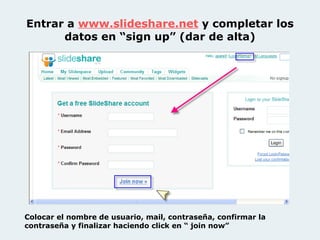 Entrar a  www.slideshare .net   y completar los datos en “sign up” (dar de alta) Colocar el nombre de usuario, mail, contraseña, confirmar la contraseña y finalizar haciendo click en “ join now” 