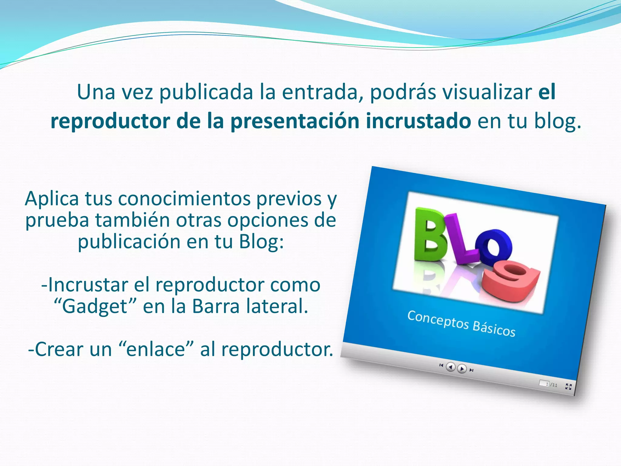 Una vez publicada la entrada, podrás visualizar el reproductor de la presentación incrustado en tu blog. 
Aplica tus conocimientos previos y prueba también otras opciones de publicación en tu Blog: 
-Incrustar el reproductor como “Gadget” en la Barra lateral. 
-Crear un “enlace” al reproductor. 