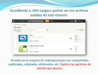 Accediendo a «Mis cargas» podrás ver tus archivos subidos de esta manera: 
Ya están en tu espacio (tu slidespace) para ser compartidas, publicadas, ediatadas, eliminadas, etc. Explora las opciones de edición que posees.  