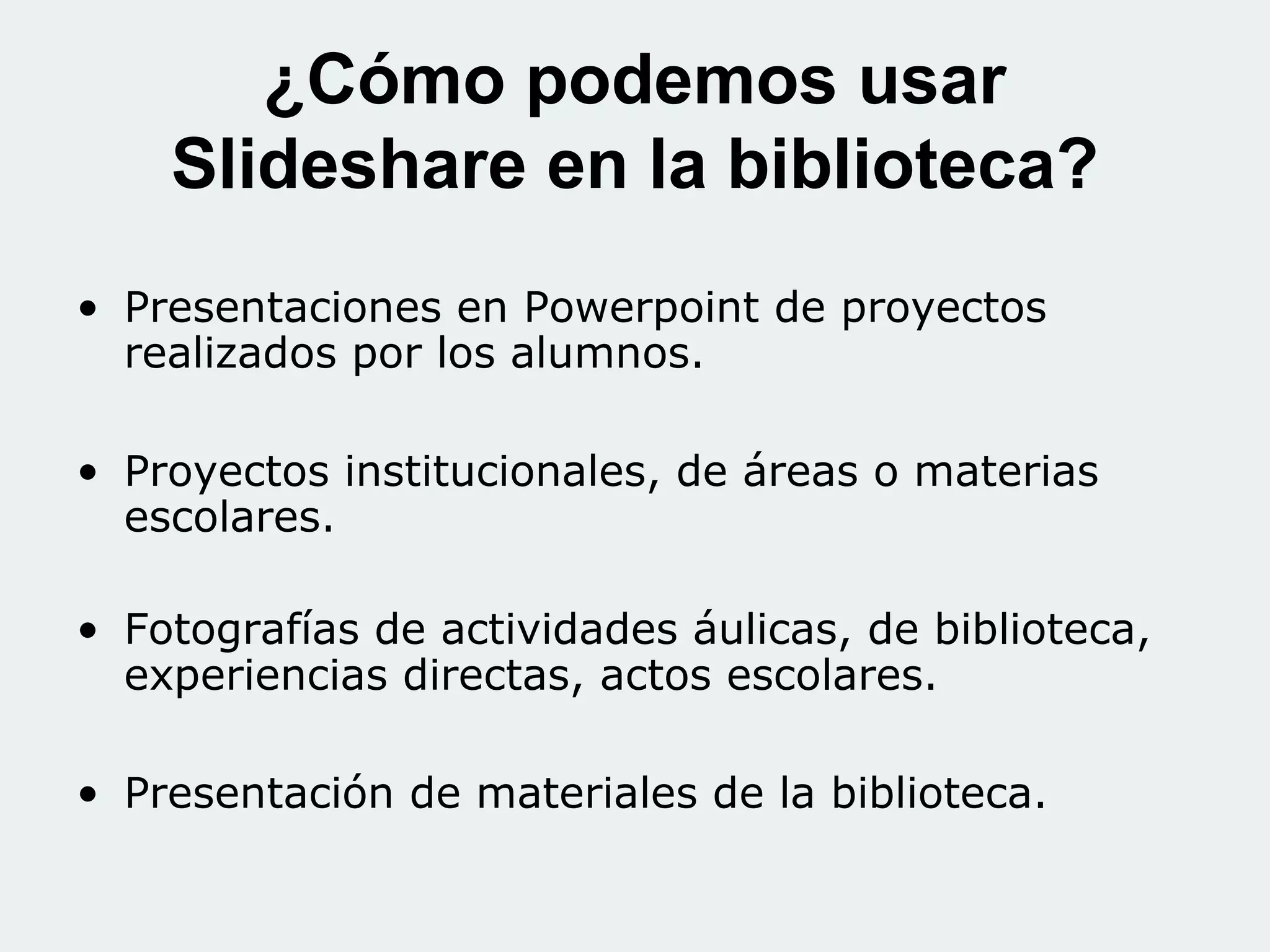 ¿Cómo podemos usar
Slideshare en la biblioteca?
• Presentaciones en Powerpoint de proyectos
realizados por los alumnos.
• Proyectos institucionales, de áreas o materias
escolares.
• Fotografías de actividades áulicas, de biblioteca,
experiencias directas, actos escolares.
• Presentación de materiales de la biblioteca.