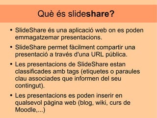 Què és slide share?  SlideShare és una aplicació web on es poden emmagatzemar presentacions. SlideShare permet fàcilment compartir una presentació a través d'una URL pública. Les presentacions de SlideShare estan classificades amb tags (etiquetes o paraules clau associades que informen del seu contingut). Les presentacions es poden inserir en qualsevol pàgina web (blog, wiki, curs de Moodle,...) 