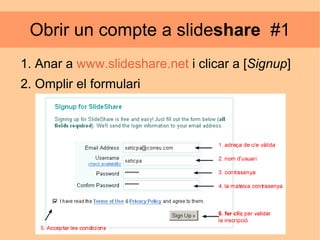 Obrir un compte a slide share   #1 Anar a  www.slideshare.net   i clicar a [ Signup ]  Omplir el formulari 