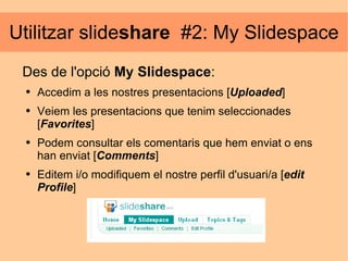 Utilitzar slide share   #2: My Slidespace Des de l'opció  My Slidespace : Accedim a les nostres presentacions [ Uploaded ] Veiem les presentacions que tenim seleccionades [ Favorites ] Podem consultar els comentaris que hem enviat o ens han enviat [ Comments ]  Editem i/o modifiquem el nostre perfil d'usuari/a [ edit   Profile ] 