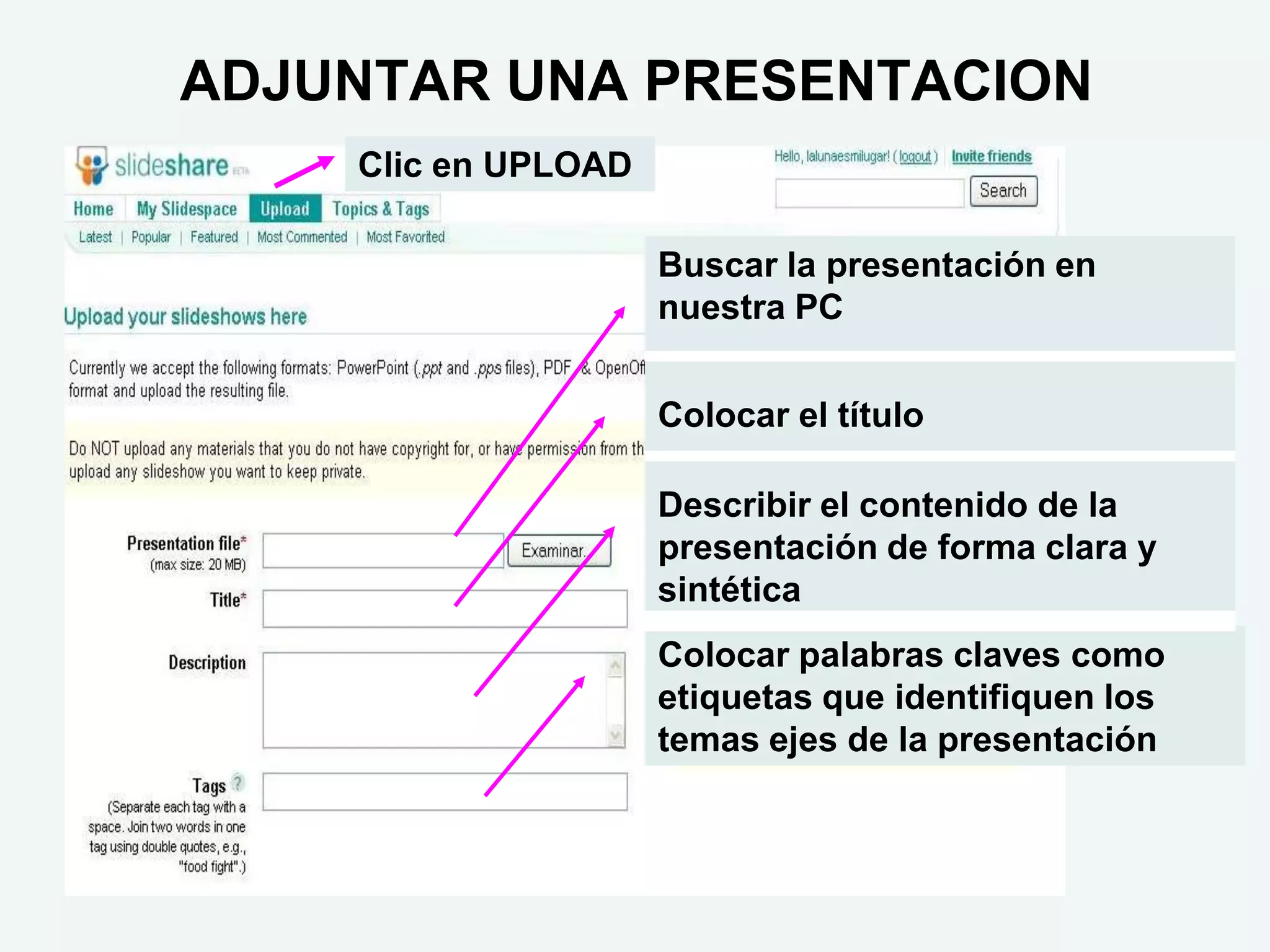 ADJUNTAR UNA PRESENTACION
    Clic en UPLOAD

                     Buscar la presentación en
                     nuestra PC


                     Colocar el título

                     Describir el contenido de la
                     presentación de forma clara y
                     sintética
                     Colocar palabras claves como
                     etiquetas que identifiquen los
                     temas ejes de la presentación
 