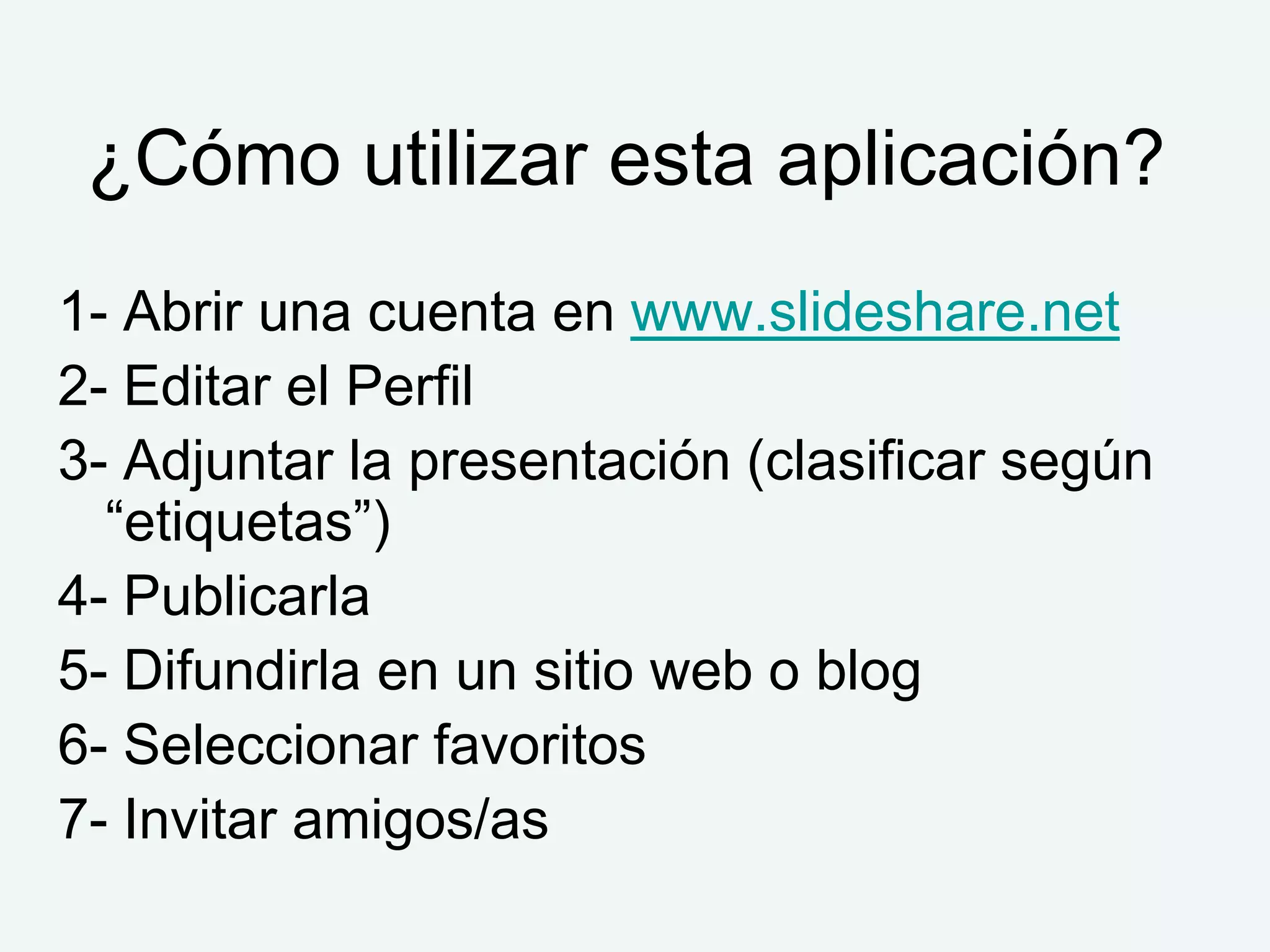 ¿Cómo utilizar esta aplicación?
1- Abrir una cuenta en www.slideshare.net
2- Editar el Perfil
3- Adjuntar la presentación (clasificar según
  “etiquetas”)
4- Publicarla
5- Difundirla en un sitio web o blog
6- Seleccionar favoritos
7- Invitar amigos/as
 