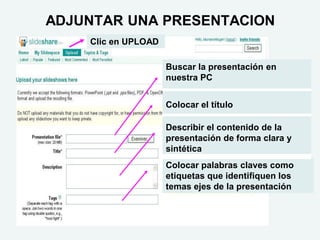 ADJUNTAR UNA PRESENTACION
    Clic en UPLOAD

                     Buscar la presentación en
                     nuestra PC


                     Colocar el título

                     Describir el contenido de la
                     presentación de forma clara y
                     sintética
                     Colocar palabras claves como
                     etiquetas que identifiquen los
                     temas ejes de la presentación
 