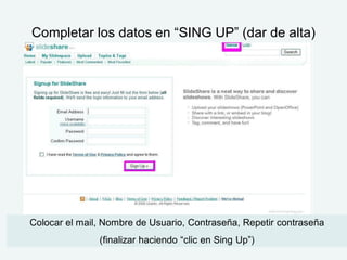 Completar los datos en “SING UP” (dar de alta)




Colocar el mail, Nombre de Usuario, Contraseña, Repetir contraseña
               (finalizar haciendo “clic en Sing Up”)
 