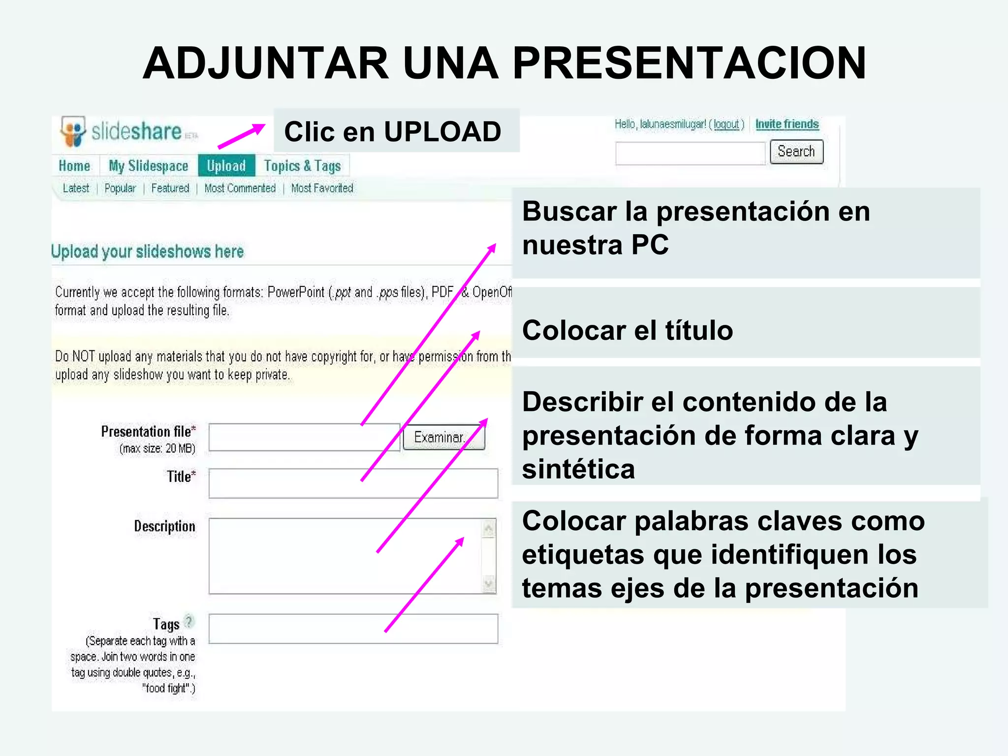 ADJUNTAR UNA PRESENTACION
    Clic en UPLOAD

                     Buscar la presentación en
                     nuestra PC


                     Colocar el título

                     Describir el contenido de la
                     presentación de forma clara y
                     sintética
                     Colocar palabras claves como
                     etiquetas que identifiquen los
                     temas ejes de la presentación
 