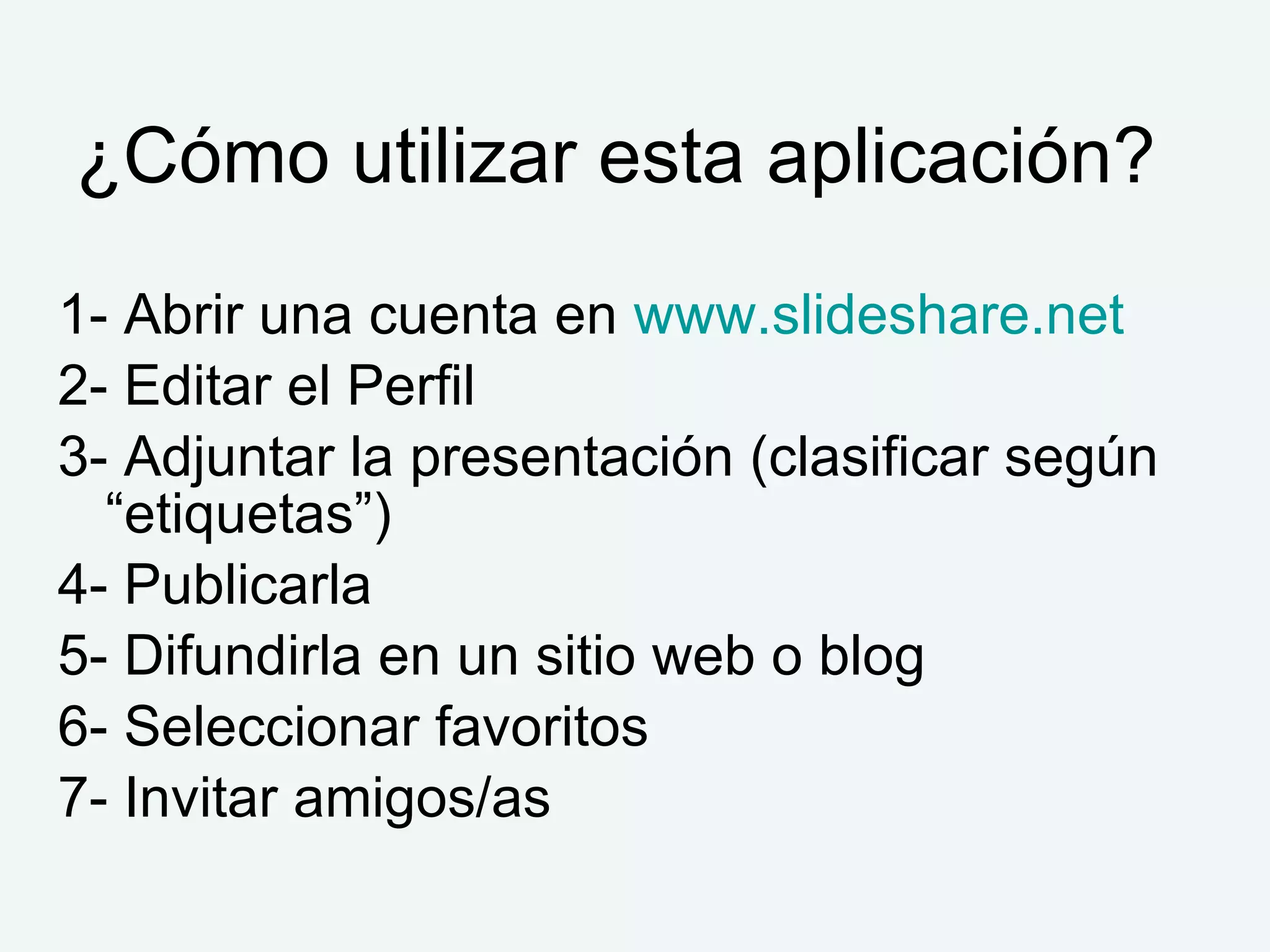 ¿Cómo utilizar esta aplicación?
1- Abrir una cuenta en www.slideshare.net
2- Editar el Perfil
3- Adjuntar la presentación (clasificar según
  “etiquetas”)
4- Publicarla
5- Difundirla en un sitio web o blog
6- Seleccionar favoritos
7- Invitar amigos/as
 