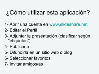 ¿Cómo utilizar esta aplicación?
1- Abrir una cuenta en www.slideshare.net
2- Editar el Perfil
3- Adjuntar la presentación (clasificar según
  “etiquetas”)
4- Publicarla
5- Difundirla en un sitio web o blog
6- Seleccionar favoritos
7- Invitar amigos/as
 