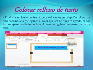 1.- En el mismo icono de formato nos colocamos en la opción relleno de
texto hacemos clic y elegimos el color que sea de nuestro agrado, al dar
clic nos aparecerá de inmediato el color escogido en nuestro cuadro de
texto..
45
 