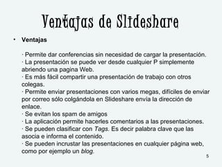 Ventajas de Slideshare
• Ventajas
· Permite dar conferencias sin necesidad de cargar la presentación.
· La presentación se puede ver desde cualquier P simplemente
abriendo una pagina Web.
· Es más fácil compartir una presentación de trabajo con otros
colegas.
· Permite enviar presentaciones con varios megas, difíciles de enviar
por correo sólo colgándola en Slideshare envía la dirección de
enlace.
· Se evitan los spam de amigos
· La aplicación permite hacerles comentarios a las presentaciones.
· Se pueden clasificar con Tags. Es decir palabra clave que las
asocia e informa el contenido.
· Se pueden incrustar las presentaciones en cualquier página web,
como por ejemplo un blog.
5
 