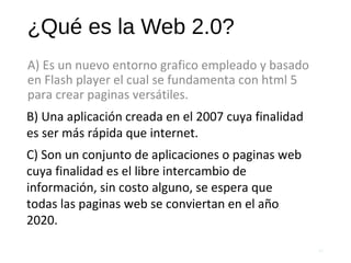¿Qué es la Web 2.0?
A) Es un nuevo entorno grafico empleado y basado
en Flash player el cual se fundamenta con html 5
para crear paginas versátiles.
55
B) Una aplicación creada en el 2007 cuya finalidad
es ser más rápida que internet.
C) Son un conjunto de aplicaciones o paginas web
cuya finalidad es el libre intercambio de
información, sin costo alguno, se espera que
todas las paginas web se conviertan en el año
2020.
 