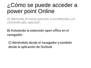 ¿Cómo se puede acceder a
power point Online
A) Abriendo el menú ejecutar y escribiendo y el
comando ppt, ejecutar.
59
B) Instalando la extensión open office en el
navegador.
C) Abriéndolo desde el navegador y también
desde la aplicación de Outlook
 