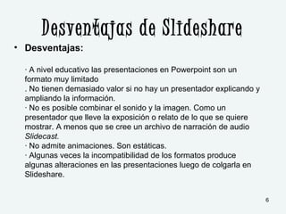 Desventajas de Slideshare
• Desventajas:
· A nivel educativo las presentaciones en Powerpoint son un
formato muy limitado
. No tienen demasiado valor si no hay un presentador explicando y
ampliando la información.
· No es posible combinar el sonido y la imagen. Como un
presentador que lleve la exposición o relato de lo que se quiere
mostrar. A menos que se cree un archivo de narración de audio
Slidecast.
· No admite animaciones. Son estáticas.
· Algunas veces la incompatibilidad de los formatos produce
algunas alteraciones en las presentaciones luego de colgarla en
Slideshare.
6
 