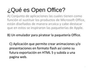 ¿Qué es Open Office?
A) Conjunto de aplicaciones las cuales tienen como
función el sustituir los productos de Microsoft Office,
están diseñados de manera arcaica y cabe destacar
que en estos se inspiraron las paqueterías de Apple.
62
B) Un emulador para piratear la paquetería Office.
C) Aplicación que permite crear animaciones y/o
presentaciones en formato flash así como su
futura exportación en HTML 5 y subida a una
pagina web.
 