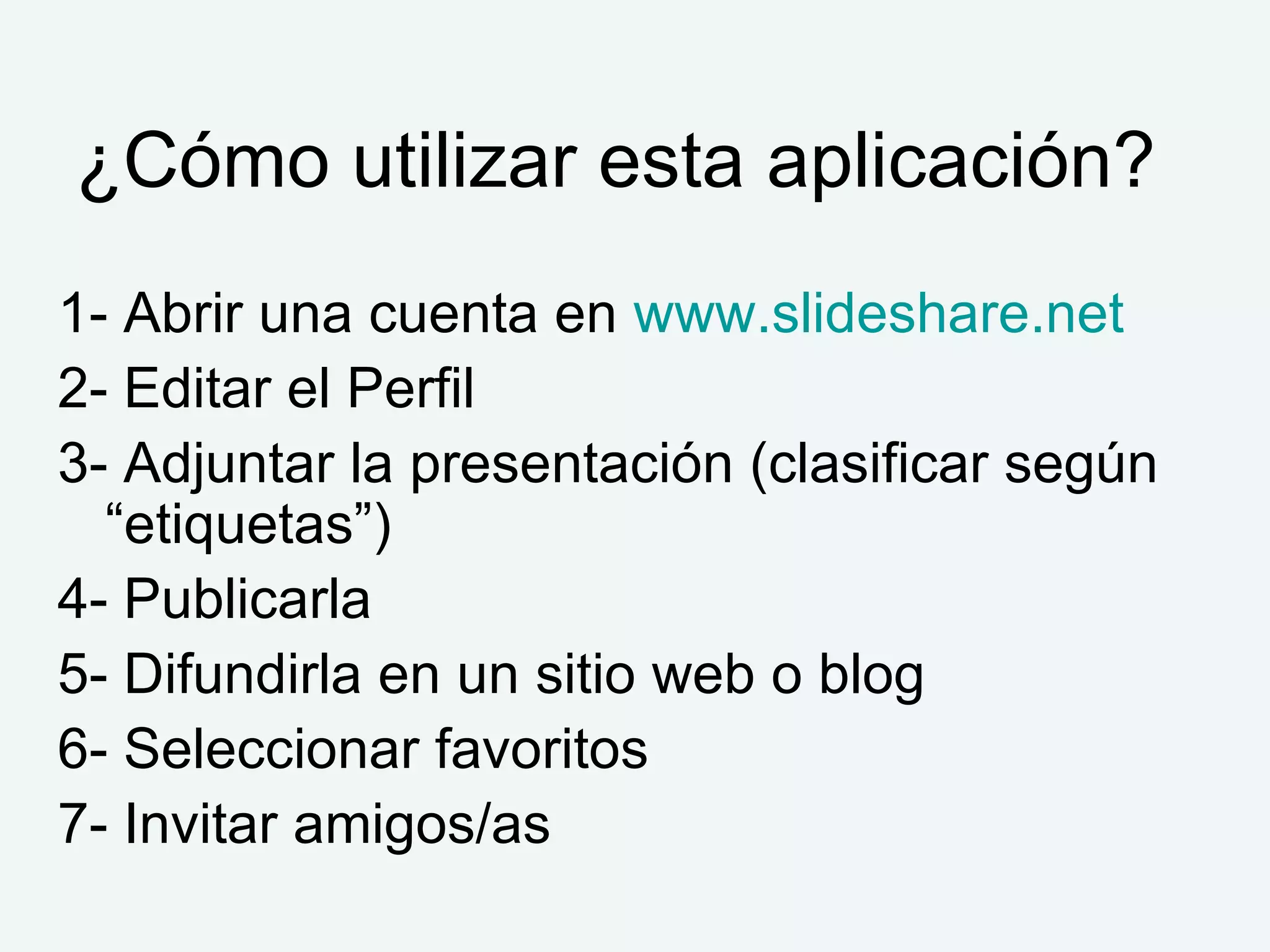 ¿Cómo utilizar esta aplicación?  1- Abrir una cuenta en  www.slideshare.net   2- Editar el Perfil 3- Adjuntar la presentación (clasificar según “etiquetas”) 4- Publicarla 5- Difundirla en un sitio web o blog 6- Seleccionar favoritos 7- Invitar amigos/as 
