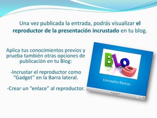 Una vez publicada la entrada, podrás visualizar el reproductor de la presentación incrustado en tu blog. 
Aplica tus conocimientos previos y prueba también otras opciones de publicación en tu Blog: 
-Incrustar el reproductor como “Gadget” en la Barra lateral. 
-Crear un “enlace” al reproductor. 