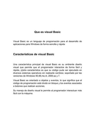 Que es visual Basic
Visual Basic es un lenguaje de programación para el desarrollo de
aplicaciones para Windows de forma sencilla y rápida
Características de visual Basic
Una característica principal de visual Basic es su ambiente diseño
visual que permite que el programador interactúe de forma fácil y
rápida, p}otra característica es que su código pude ser ejecutado en
diversos sistemas operativos sin realizarle cambios; soportado por las
versiones de Windows 95,98,me,nt, 2000,xp y 7.
Visual Basic es orientado a objetos y eventos, lo que significa que el
código de programación está divido en bloque y los eventos asociados
a botones que realizan acciones.
Su manejo de diseño visual le permite al programador interactuar más
fácil con la máquina.
 