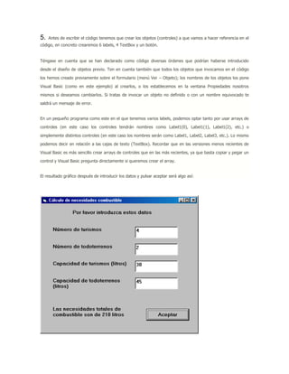 5. Antes de escribir el código tenemos que crear los objetos (controles) a que vamos a hacer referencia en el
código, en concreto crearemos 6 labels, 4 TextBox y un botón.
Téngase en cuenta que se han declarado como código diversas órdenes que podrían haberse introducido
desde el diseño de objetos previo. Ten en cuenta también que todos los objetos que invocamos en el código
los hemos creado previamente sobre el formulario (menú Ver – Objeto); los nombres de los objetos los pone
Visual Basic (como en este ejemplo) al crearlos, o los establecemos en la ventana Propiedades nosotros
mismos si deseamos cambiarlos. Si tratas de invocar un objeto no definido o con un nombre equivocado te
saldrá un mensaje de error.
En un pequeño programa como este en el que tenemos varios labels, podemos optar tanto por usar arrays de
controles (en este caso los controles tendrán nombres como Label1(0), Label1(1), Label1(2), etc.) o
simplemente distintos controles (en este caso los nombres serán como Label1, Label2, Label3, etc.). Lo mismo
podemos decir en relación a las cajas de texto (TextBox). Recordar que en las versiones menos recientes de
Visual Basic es más sencillo crear arrays de controles que en las más recientes, ya que basta copiar y pegar un
control y Visual Basic pregunta directamente si queremos crear el array.
El resultado gráfico después de introducir los datos y pulsar aceptar será algo así:
 