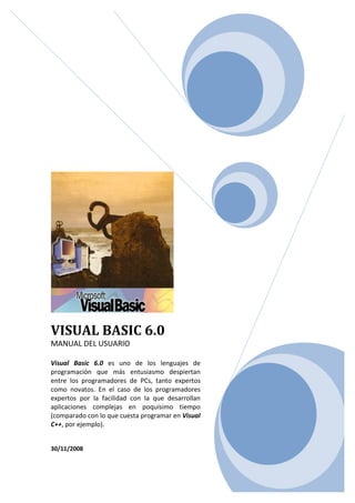 VISUAL BASIC 6.0
MANUAL DEL USUARIO
Visual Basic 6.0 es uno de los lenguajes de
programación que más entusiasmo despiertan
entre los programadores de PCs, tanto expertos
como novatos. En el caso de los programadores
expertos por la facilidad con la que desarrollan
aplicaciones complejas en poquísimo tiempo
(comparado con lo que cuesta programar en Visual
C++, por ejemplo).
30/11/2008
 