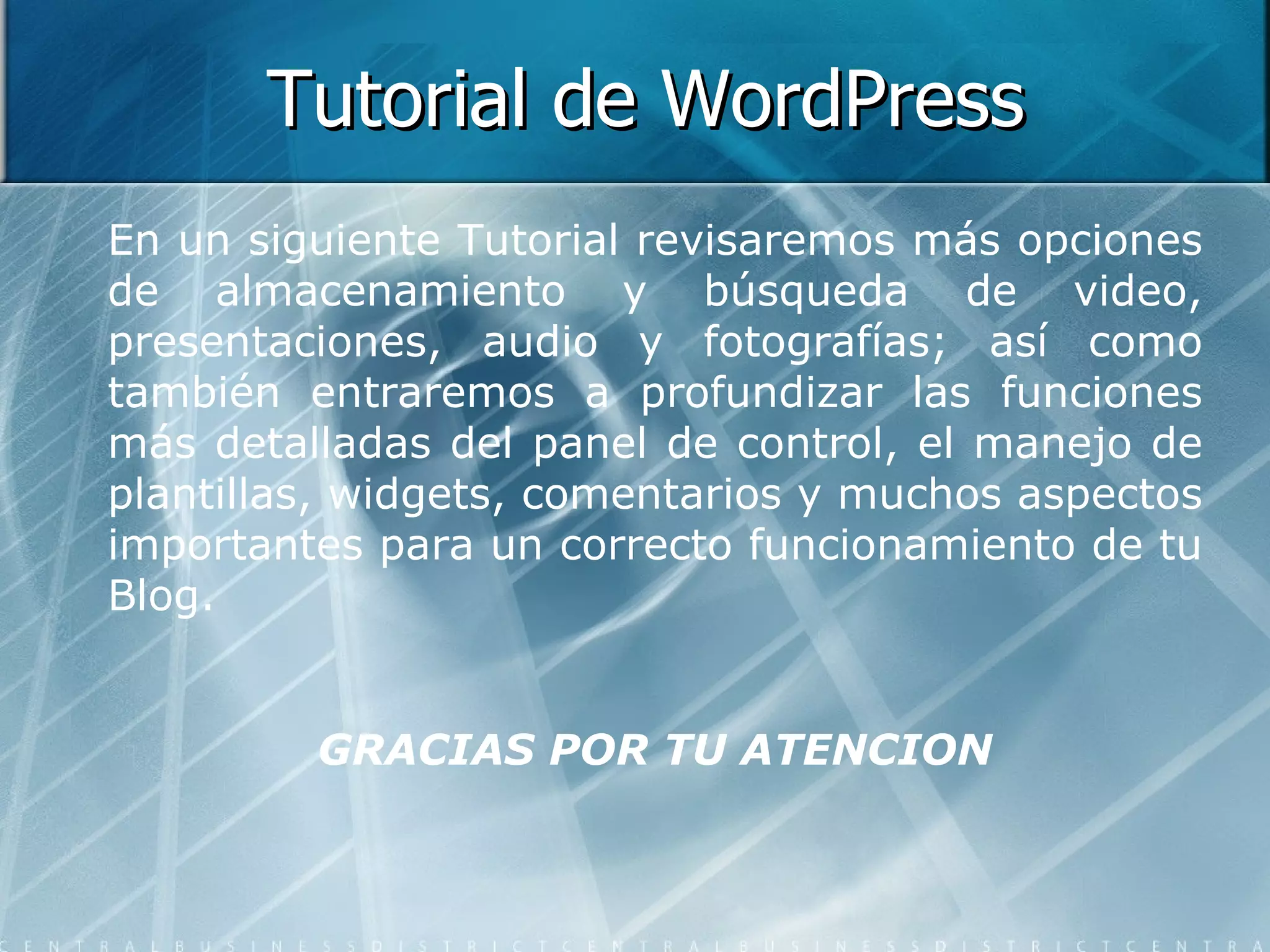 Tutorial de WordPress En un siguiente Tutorial revisaremos más opciones de almacenamiento y búsqueda de video, presentaciones, audio y fotografías; así como también entraremos a profundizar las funciones más detalladas del panel de control, el manejo de plantillas, widgets, comentarios y muchos aspectos importantes para un correcto funcionamiento de tu Blog. GRACIAS POR TU ATENCION 