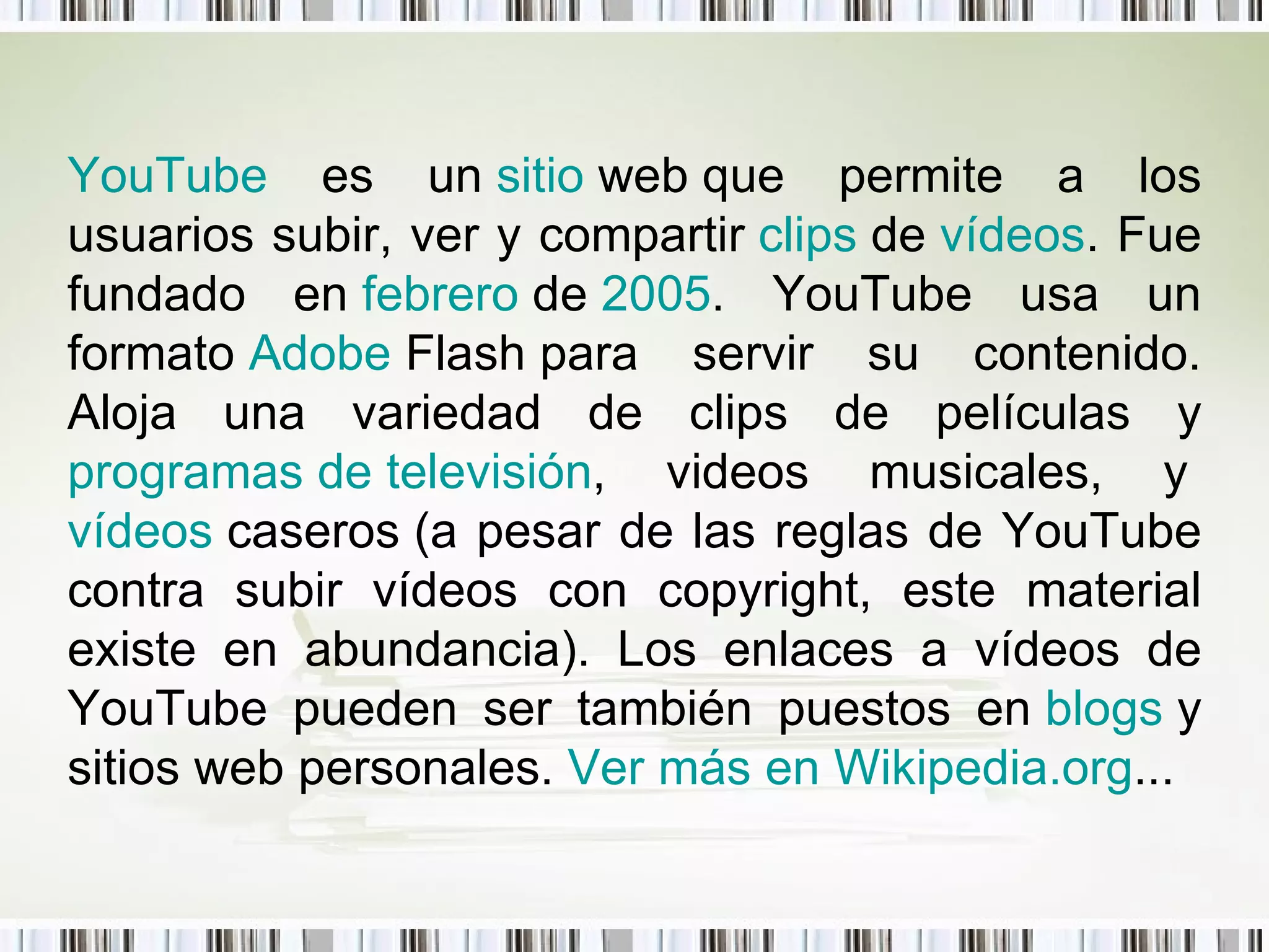 YouTube  es un  sitio   web  que permite a los usuarios subir, ver y compartir  clips   de   vídeos . Fue fundado en  febrero  de  2005 . YouTube usa un formato  Adobe   Flash  para servir su contenido. Aloja una variedad de clips de películas y  programas de televisión , videos musicales, y  vídeos   caseros  (a pesar de las reglas de YouTube contra subir vídeos con copyright, este material existe en abundancia). Los enlaces a vídeos de YouTube pueden ser también puestos en  blogs  y sitios web personales.  Ver más en  Wikipedia.org ...   